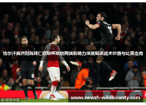 恰尔汗奥卢对阵拜仁欧联杯攻防两端影响力深度解读战术价值与比赛走向 恰尔汗奥卢对阵拜仁欧联杯攻防两端影响力深度解读战术价值与比赛走向