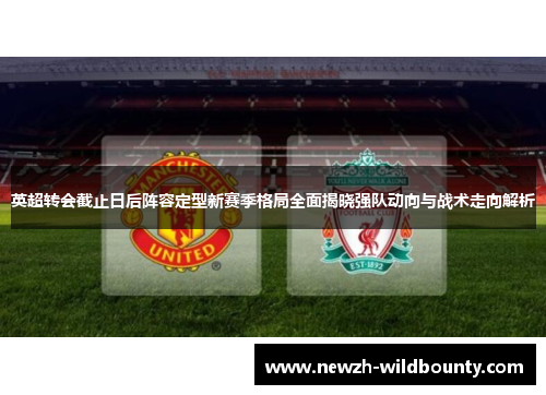 英超转会截止日后阵容定型新赛季格局全面揭晓强队动向与战术走向解析 英超转会截止日后阵容定型新赛季格局全面揭晓强队动向与战术走向解析