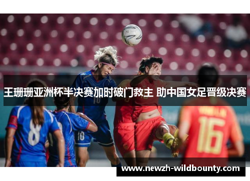 王珊珊亚洲杯半决赛加时破门救主 助中国女足晋级决赛