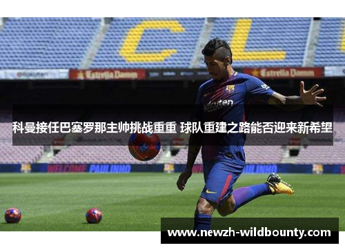 科曼接任巴塞罗那主帅挑战重重 球队重建之路能否迎来新希望