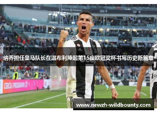 纳乔担任皇马队长在温布利捧起第15座欧冠奖杯书写历史新篇章