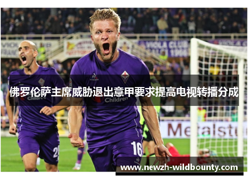 佛罗伦萨主席威胁退出意甲要求提高电视转播分成 佛罗伦萨主席威胁退出意甲要求提高电视转播分成