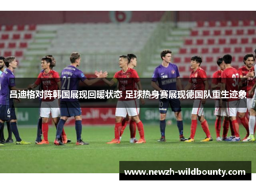 吕迪格对阵韩国展现回暖状态 足球热身赛展现德国队重生迹象 吕迪格对阵韩国展现回暖状态 足球热身赛展现德国队重生迹象
