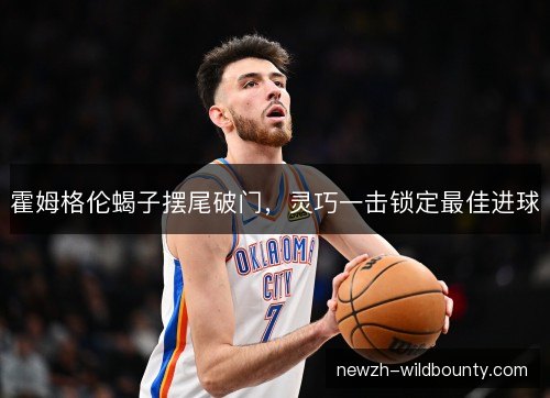 霍姆格伦蝎子摆尾破门,灵巧一击锁定最佳进球 霍姆格伦蝎子摆尾破门,灵巧一击锁定最佳进球
